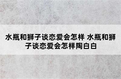 水瓶和狮子谈恋爱会怎样 水瓶和狮子谈恋爱会怎样陶白白